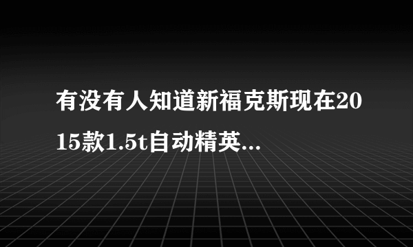 有没有人知道新福克斯现在2015款1.5t自动精英卖多少钱。别拿易车的报价来忽悠。知道的请说说？