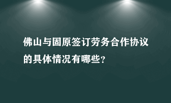 佛山与固原签订劳务合作协议的具体情况有哪些？