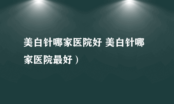 美白针哪家医院好 美白针哪家医院最好）