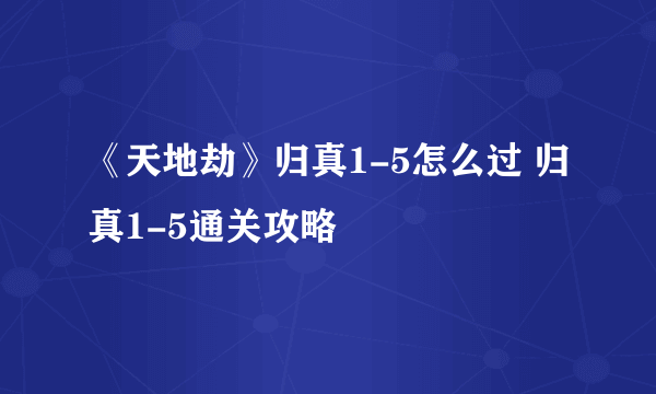 《天地劫》归真1-5怎么过 归真1-5通关攻略