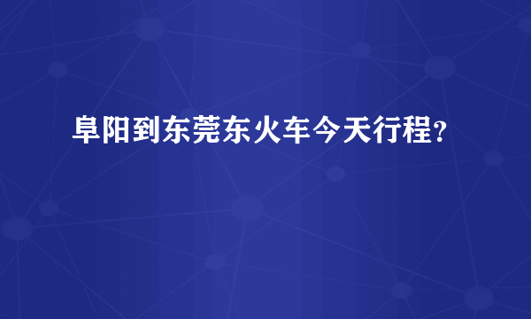 阜阳到东莞东火车今天行程？