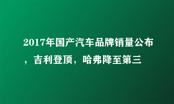 2017年国产汽车品牌销量公布，吉利登顶，哈弗降至第三