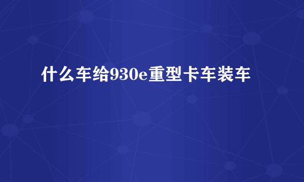 什么车给930e重型卡车装车