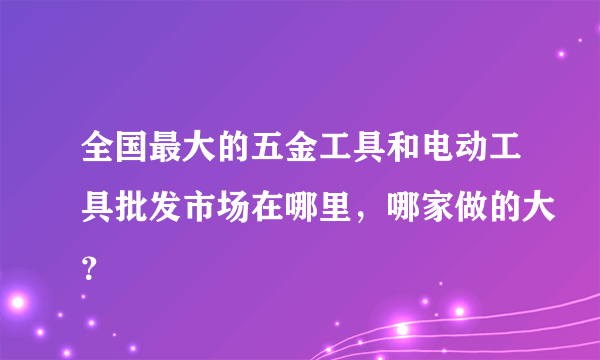 全国最大的五金工具和电动工具批发市场在哪里，哪家做的大？