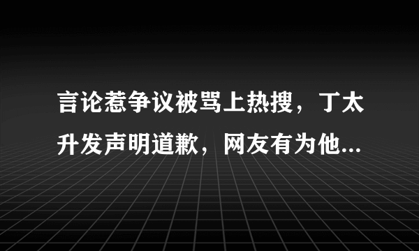 言论惹争议被骂上热搜，丁太升发声明道歉，网友有为他的道歉买账吗？