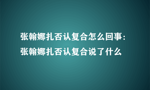 张翰娜扎否认复合怎么回事：张翰娜扎否认复合说了什么