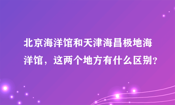 北京海洋馆和天津海昌极地海洋馆，这两个地方有什么区别？