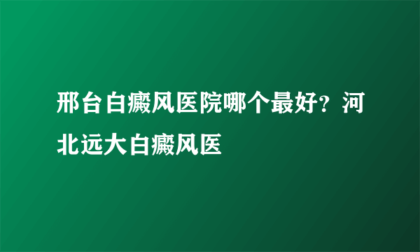 邢台白癜风医院哪个最好？河北远大白癜风医