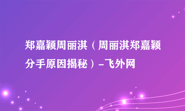 郑嘉颖周丽淇（周丽淇郑嘉颖分手原因揭秘）-飞外网