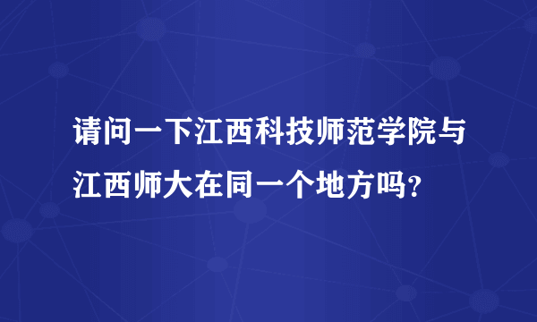 请问一下江西科技师范学院与江西师大在同一个地方吗？