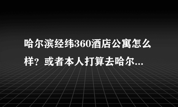 哈尔滨经纬360酒店公寓怎么样？或者本人打算去哈尔滨玩。有没有住过的或者哈尔滨本地朋友求解答