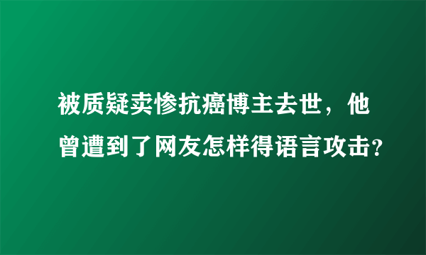 被质疑卖惨抗癌博主去世，他曾遭到了网友怎样得语言攻击？