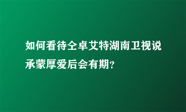 如何看待仝卓艾特湖南卫视说承蒙厚爱后会有期？