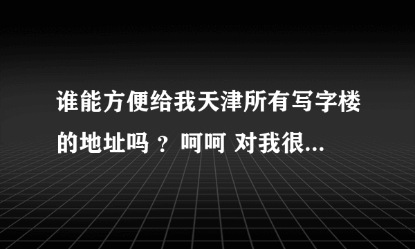 谁能方便给我天津所有写字楼的地址吗 ？呵呵 对我很有用，给高分。最好能分区域的