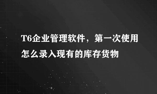 T6企业管理软件，第一次使用怎么录入现有的库存货物