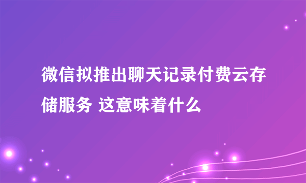 微信拟推出聊天记录付费云存储服务 这意味着什么