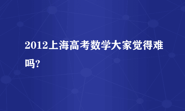 2012上海高考数学大家觉得难吗?