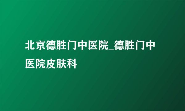 北京德胜门中医院_德胜门中医院皮肤科