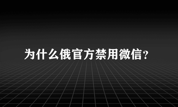 为什么俄官方禁用微信？