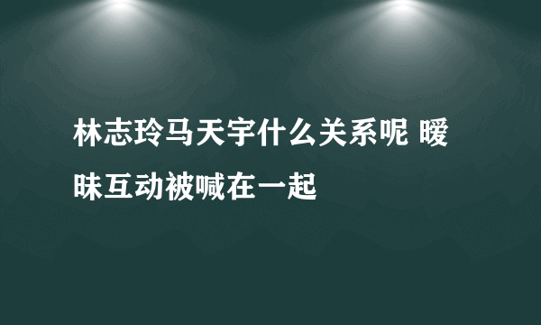 林志玲马天宇什么关系呢 暧昧互动被喊在一起