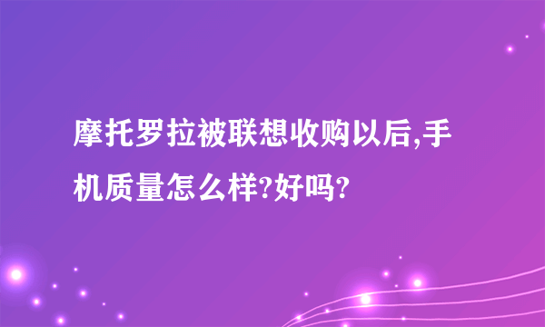 摩托罗拉被联想收购以后,手机质量怎么样?好吗?