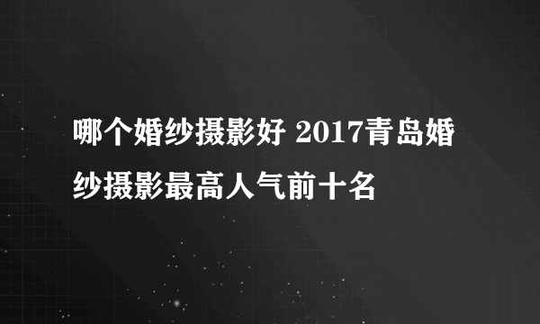 哪个婚纱摄影好 2017青岛婚纱摄影最高人气前十名