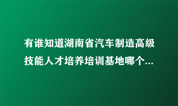 有谁知道湖南省汽车制造高级技能人才培养培训基地哪个学校有啊 ？