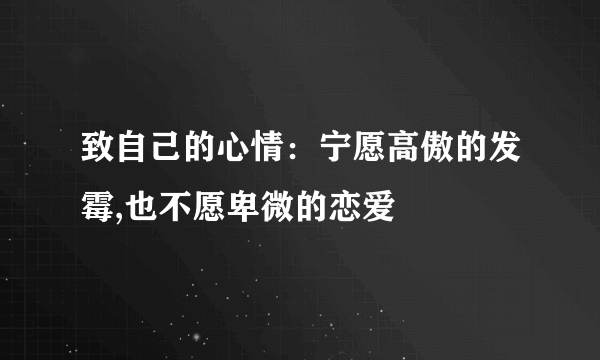 致自己的心情：宁愿高傲的发霉,也不愿卑微的恋爱