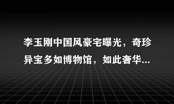 李玉刚中国风豪宅曝光，奇珍异宝多如博物馆，如此奢华却不显土豪