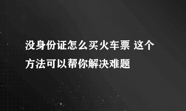 没身份证怎么买火车票 这个方法可以帮你解决难题