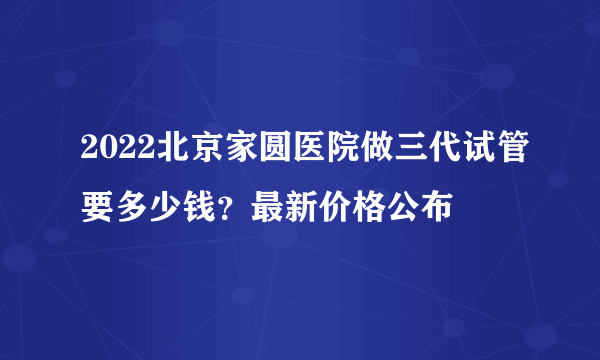 2022北京家圆医院做三代试管要多少钱？最新价格公布