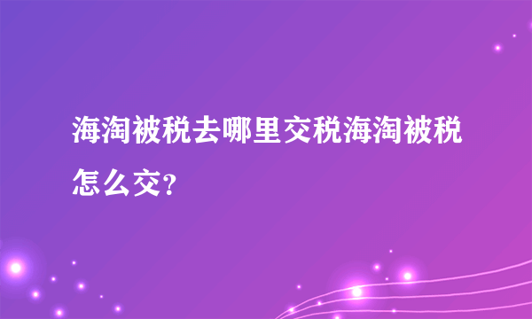 海淘被税去哪里交税海淘被税怎么交？