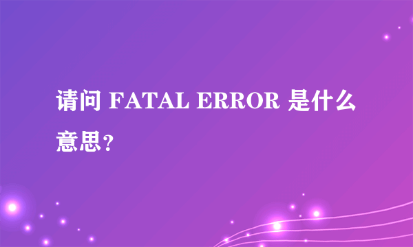 请问 FATAL ERROR 是什么意思？