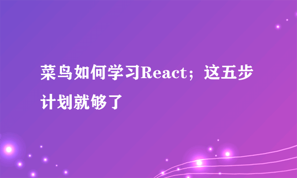 菜鸟如何学习React；这五步计划就够了