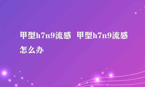 甲型h7n9流感  甲型h7n9流感怎么办