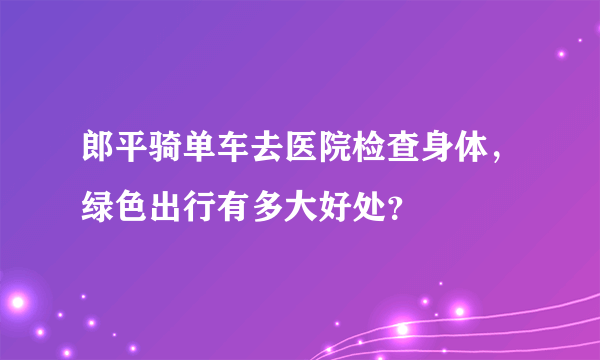 郎平骑单车去医院检查身体，绿色出行有多大好处？