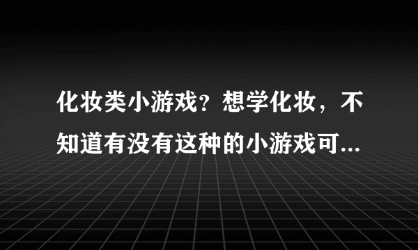 化妆类小游戏？想学化妆，不知道有没有这种的小游戏可以玩的哦~~~