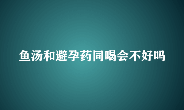 鱼汤和避孕药同喝会不好吗