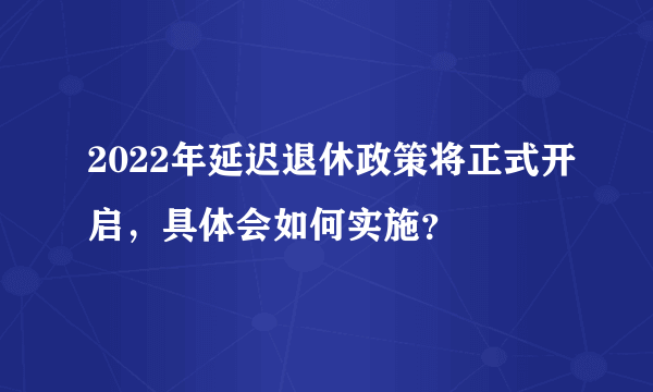 2022年延迟退休政策将正式开启，具体会如何实施？