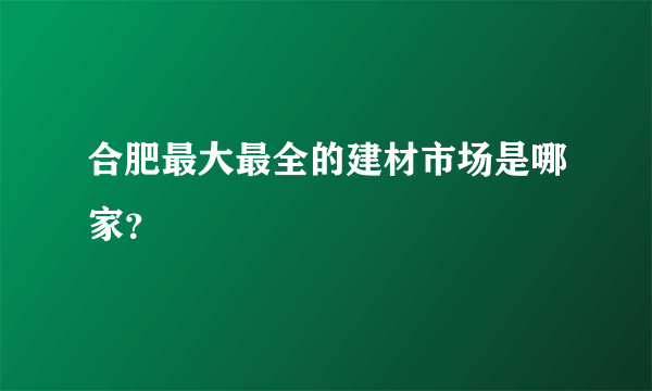 合肥最大最全的建材市场是哪家？