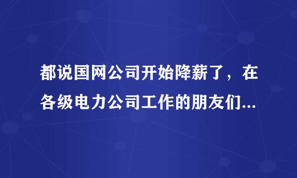 都说国网公司开始降薪了，在各级电力公司工作的朋友们能不能来说说是不是真的降了啊，降薪幅度大吗？未来