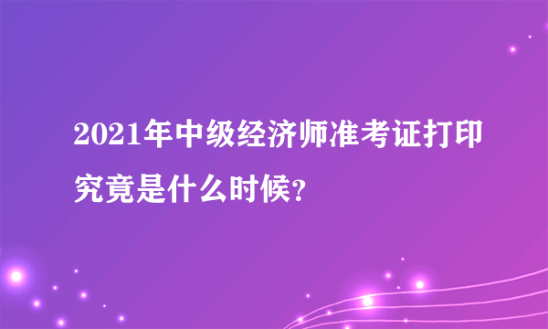 2021年中级经济师准考证打印究竟是什么时候？