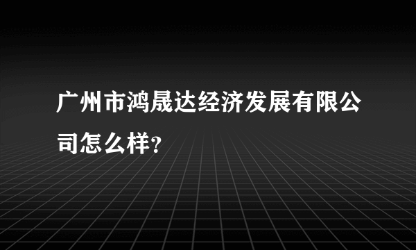 广州市鸿晟达经济发展有限公司怎么样？