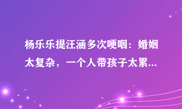 杨乐乐提汪涵多次哽咽：婚姻太复杂，一个人带孩子太累，你怎么看？