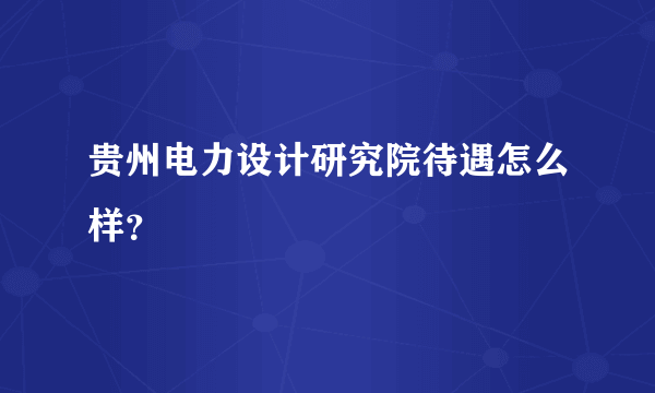 贵州电力设计研究院待遇怎么样？