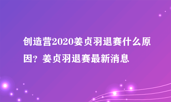 创造营2020姜贞羽退赛什么原因？姜贞羽退赛最新消息