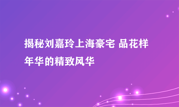 揭秘刘嘉玲上海豪宅 品花样年华的精致风华