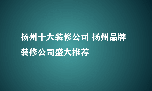 扬州十大装修公司 扬州品牌装修公司盛大推荐