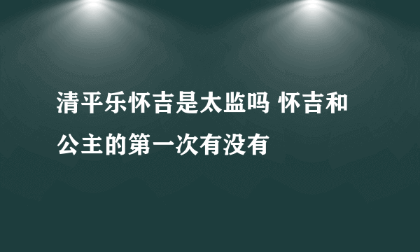 清平乐怀吉是太监吗 怀吉和公主的第一次有没有