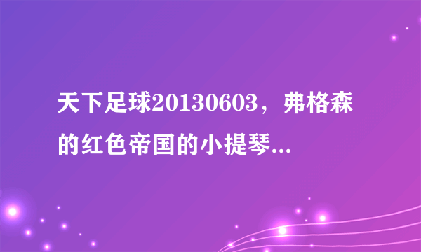 天下足球20130603，弗格森的红色帝国的小提琴插曲叫什么名.谁给我介绍